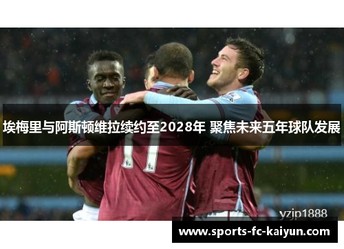 埃梅里与阿斯顿维拉续约至2028年 聚焦未来五年球队发展