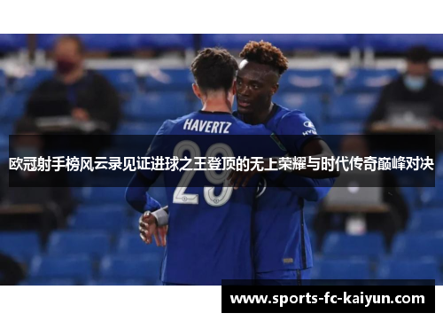 欧冠射手榜风云录见证进球之王登顶的无上荣耀与时代传奇巅峰对决