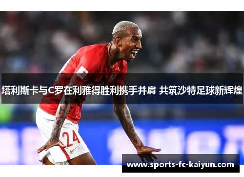 塔利斯卡与C罗在利雅得胜利携手并肩 共筑沙特足球新辉煌